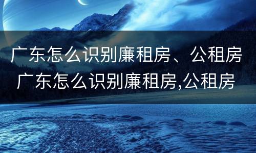 广东怎么识别廉租房、公租房 广东怎么识别廉租房,公租房在哪里