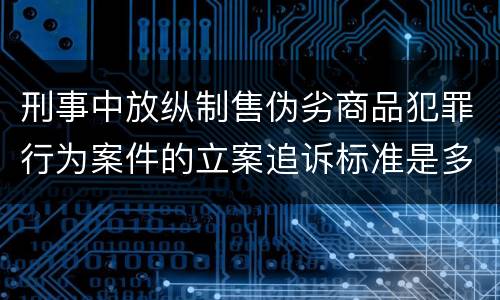 刑事中放纵制售伪劣商品犯罪行为案件的立案追诉标准是多少