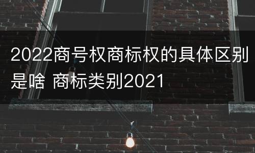 2022商号权商标权的具体区别是啥 商标类别2021