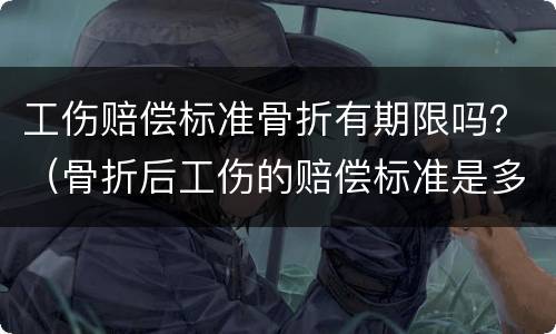 工伤赔偿标准骨折有期限吗？（骨折后工伤的赔偿标准是多少）