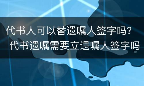 代书人可以替遗嘱人签字吗？ 代书遗嘱需要立遗嘱人签字吗