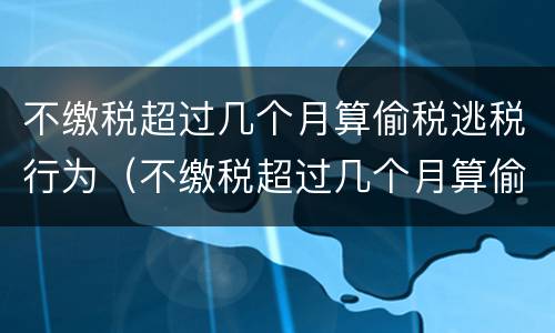 不缴税超过几个月算偷税逃税行为（不缴税超过几个月算偷税逃税行为呢）