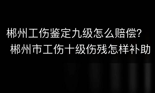 郴州工伤鉴定九级怎么赔偿？ 郴州市工伤十级伤残怎样补助