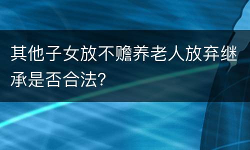 其他子女放不赡养老人放弃继承是否合法？