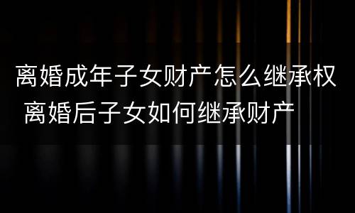 离婚成年子女财产怎么继承权 离婚后子女如何继承财产