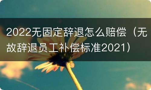 2022无固定辞退怎么赔偿（无故辞退员工补偿标准2021）