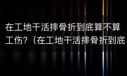 在工地干活摔骨折到底算不算工伤?（在工地干活摔骨折到底算不算工伤事故）