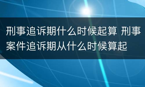 刑事追诉期什么时候起算 刑事案件追诉期从什么时候算起