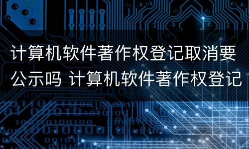 计算机软件著作权登记取消要公示吗 计算机软件著作权登记要多久