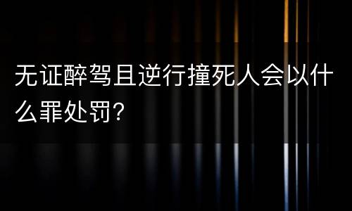 无证醉驾且逆行撞死人会以什么罪处罚？