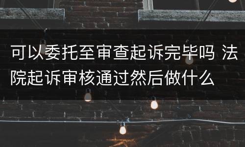 可以委托至审查起诉完毕吗 法院起诉审核通过然后做什么