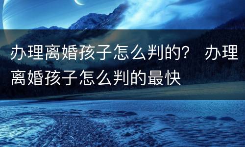 办理离婚孩子怎么判的？ 办理离婚孩子怎么判的最快