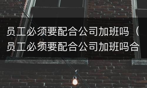 员工必须要配合公司加班吗（员工必须要配合公司加班吗合法吗）