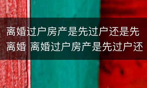 离婚过户房产是先过户还是先离婚 离婚过户房产是先过户还是先离婚呢