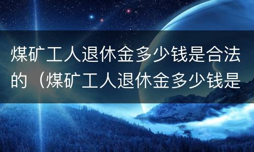 煤矿工人退休金多少钱是合法的（煤矿工人退休金多少钱是合法的呢）