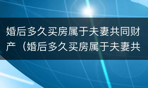 婚后多久买房属于夫妻共同财产（婚后多久买房属于夫妻共同财产范围）