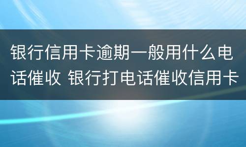 银行信用卡逾期一般用什么电话催收 银行打电话催收信用卡逾期还不上怎么办