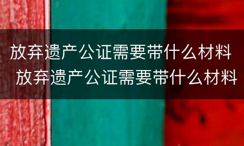 放弃遗产公证需要带什么材料 放弃遗产公证需要带什么材料去公证