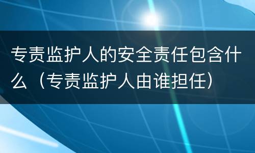 专责监护人的安全责任包含什么（专责监护人由谁担任）