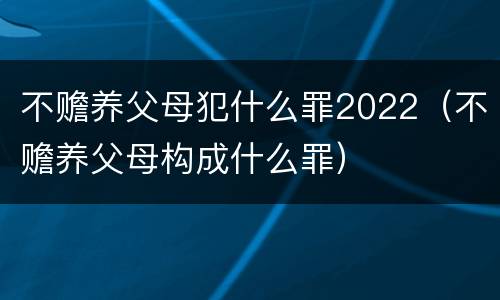 不赡养父母犯什么罪2022（不赡养父母构成什么罪）