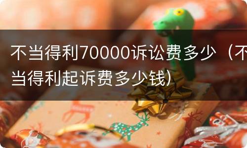 不当得利70000诉讼费多少（不当得利起诉费多少钱）