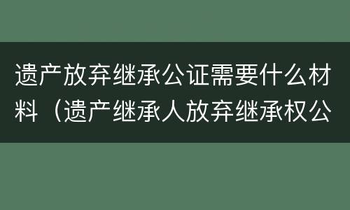 遗产放弃继承公证需要什么材料（遗产放弃继承公证需要什么材料和手续）