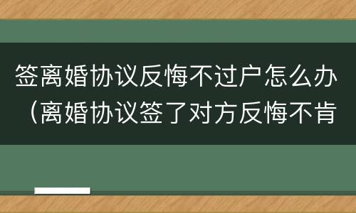 签离婚协议反悔不过户怎么办（离婚协议签了对方反悔不肯办手续）