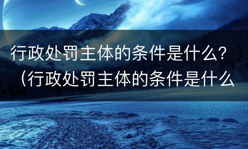 行政处罚主体的条件是什么？（行政处罚主体的条件是什么意思）