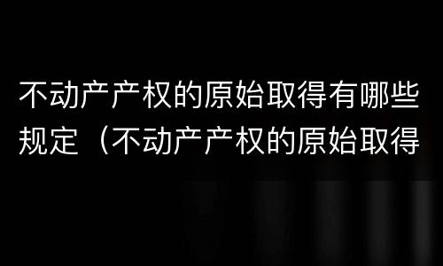 不动产产权的原始取得有哪些规定（不动产产权的原始取得有哪些规定呢）