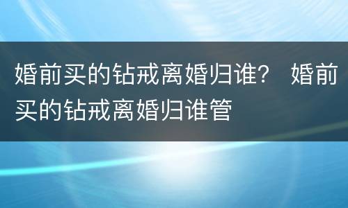 婚前买的钻戒离婚归谁？ 婚前买的钻戒离婚归谁管