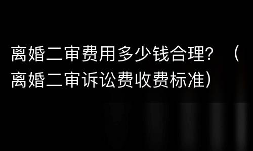 离婚二审费用多少钱合理？（离婚二审诉讼费收费标准）