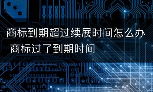 商标到期超过续展时间怎么办 商标过了到期时间