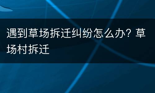 遇到草场拆迁纠纷怎么办? 草场村拆迁