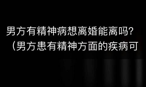 男方有精神病想离婚能离吗？（男方患有精神方面的疾病可以离婚吗）