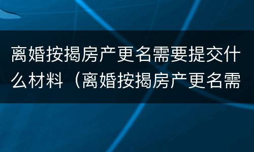 离婚按揭房产更名需要提交什么材料（离婚按揭房产更名需要提交什么材料呢）