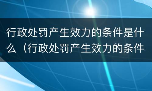 行政处罚产生效力的条件是什么（行政处罚产生效力的条件是什么意思）