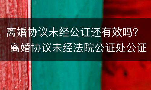 离婚协议未经公证还有效吗？ 离婚协议未经法院公证处公证没有法律效力