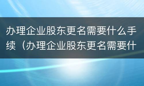 办理企业股东更名需要什么手续（办理企业股东更名需要什么手续呢）