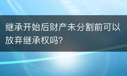 继承开始后财产未分割前可以放弃继承权吗？