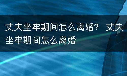 丈夫坐牢期间怎么离婚？ 丈夫坐牢期间怎么离婚