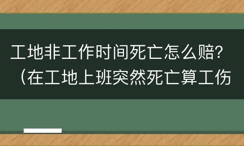 工地非工作时间死亡怎么赔？（在工地上班突然死亡算工伤吗?）