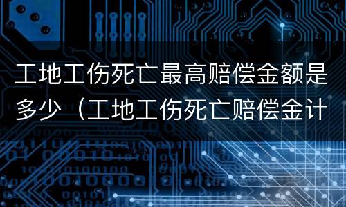 工地工伤死亡最高赔偿金额是多少（工地工伤死亡赔偿金计算标准）