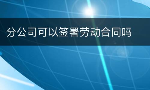 分公司可以签署劳动合同吗