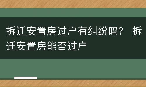 拆迁安置房过户有纠纷吗？ 拆迁安置房能否过户