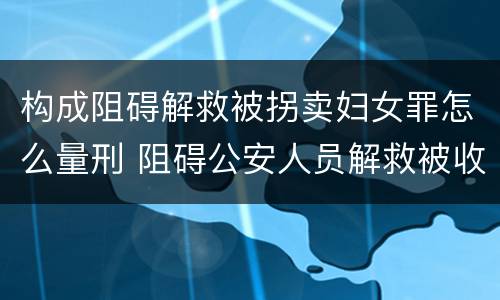 构成阻碍解救被拐卖妇女罪怎么量刑 阻碍公安人员解救被收买的妇女