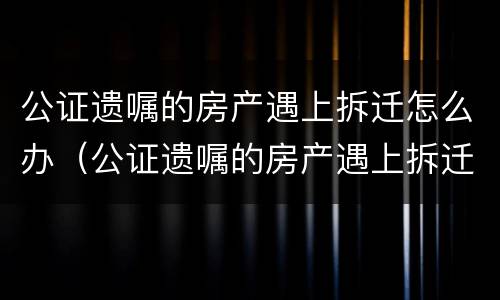 公证遗嘱的房产遇上拆迁怎么办（公证遗嘱的房产遇上拆迁怎么办?）