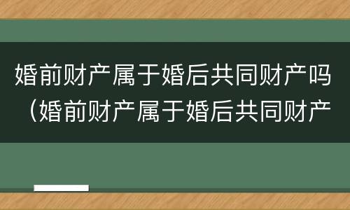 婚前财产属于婚后共同财产吗（婚前财产属于婚后共同财产吗怎么分）