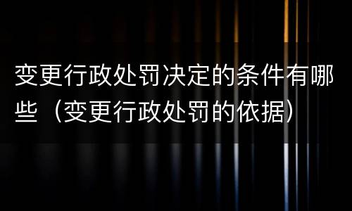 变更行政处罚决定的条件有哪些（变更行政处罚的依据）