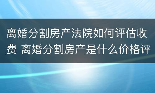 离婚分割房产法院如何评估收费 离婚分割房产是什么价格评估房产的