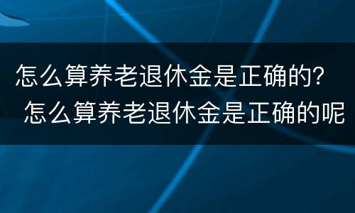 怎么算养老退休金是正确的？ 怎么算养老退休金是正确的呢